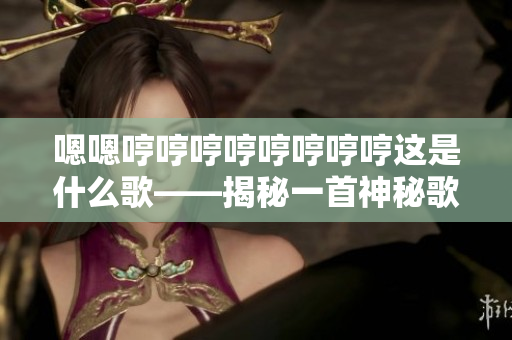嗯嗯哼哼哼哼哼哼哼哼這是什么歌——揭秘一首神秘歌曲的來歷與意義
