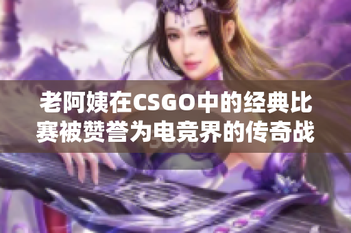 老阿姨在CSGO中的經典比賽被贊譽為電競界的傳奇戰(zhàn)役
