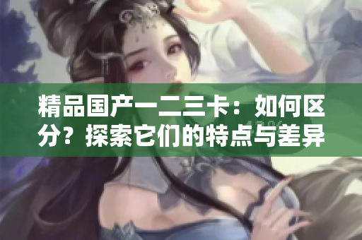 精品國產(chǎn)一二三卡：如何區(qū)分？探索它們的特點(diǎn)與差異