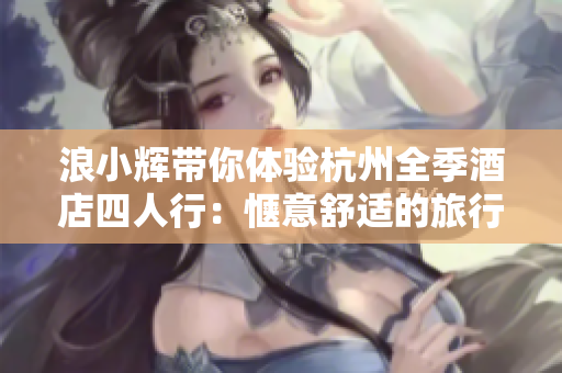浪小輝帶你體驗(yàn)杭州全季酒店四人行：愜意舒適的旅行記憶