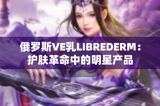 俄羅斯VE乳LIBREDERM：護膚革命中的明星產品