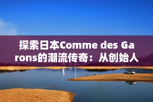 探索日本Comme des Garons的潮流傳奇：從創(chuàng)始人的視角看時(shí)尚革新