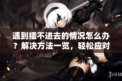 遇到插不進(jìn)去的情況怎么辦？解決方法一覽，輕松應(yīng)對(duì)