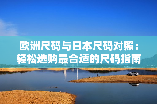 歐洲尺碼與日本尺碼對(duì)照：輕松選購(gòu)最合適的尺碼指南