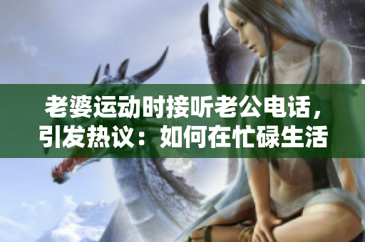 老婆運(yùn)動時接聽老公電話，引發(fā)熱議：如何在忙碌生活中保持溝通？