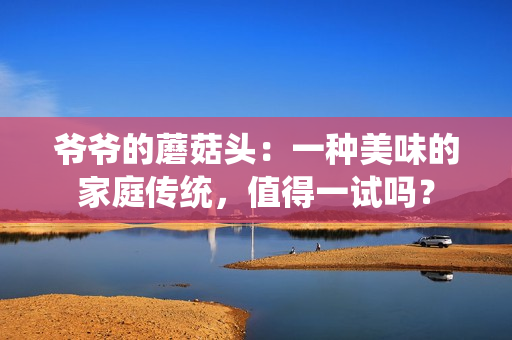 爺爺?shù)哪⒐筋^：一種美味的家庭傳統(tǒng)，值得一試嗎？