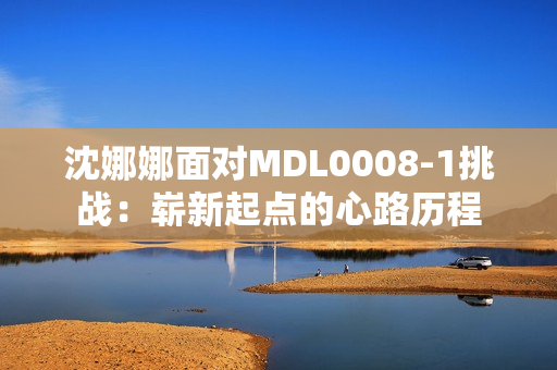 沈娜娜面對MDL0008-1挑戰(zhàn)：嶄新起點的心路歷程