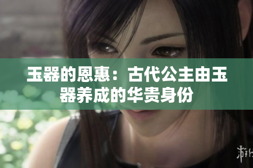玉器的恩惠：古代公主由玉器養(yǎng)成的華貴身份