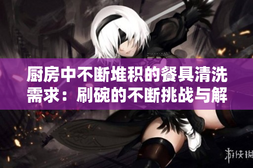 廚房中不斷堆積的餐具清洗需求:刷碗的不斷挑戰(zhàn)與解決方案 廚房中不斷堆積的餐具清洗需求:刷碗的不斷挑戰(zhàn)與解決方案