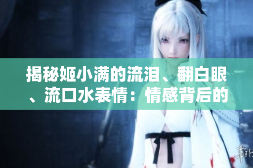 揭秘姬小滿的流淚、翻白眼、流口水表情：情感背后的真相