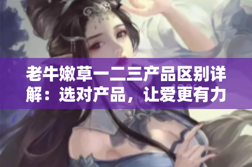 老牛嫩草一二三產品區(qū)別詳解：選對產品，讓愛更有力量