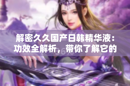 解密久久國產(chǎn)日韓精華液：功效全解析，帶你了解它的神奇效果！