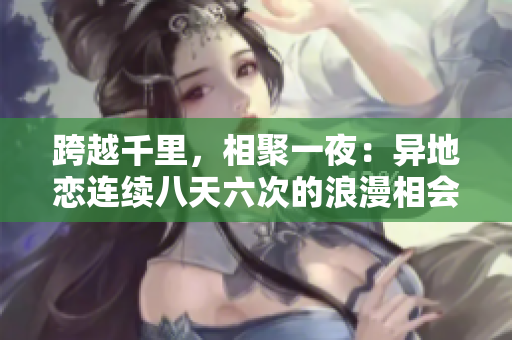 跨越千里,相聚一夜:異地戀連續(xù)八天六次的浪漫相會 跨越千里,相聚一夜:異地戀連續(xù)八天六次的浪漫相會