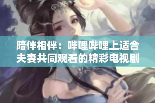 陪伴相伴:嗶哩嗶哩上適合夫妻共同觀看的精彩電視劇推薦 陪伴相伴:嗶哩嗶哩上適合夫妻共同觀看的精彩電視劇推薦