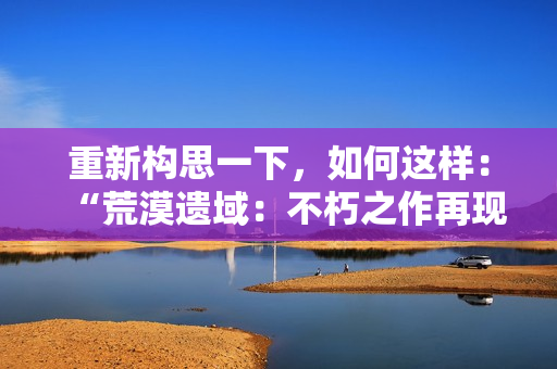 重新構(gòu)思一下,如何這樣:“荒漠遺域:不朽之作再現(xiàn)”,這樣如何? 重新構(gòu)思一下,如何這樣:“荒漠遺域:不朽之作再現(xiàn)”,這樣如何?