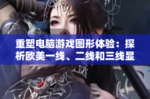 重塑電腦游戲圖形體驗(yàn)：探析歐美一線、二線和三線顯卡