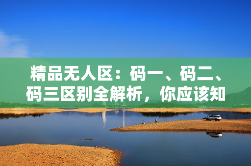 精品無(wú)人區(qū)：碼一、碼二、碼三區(qū)別全解析，你應(yīng)該知道的關(guān)鍵差異