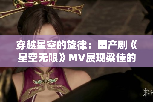 穿越星空的旋律：國(guó)產(chǎn)劇《星空無限》MV展現(xiàn)梁佳的精彩表演