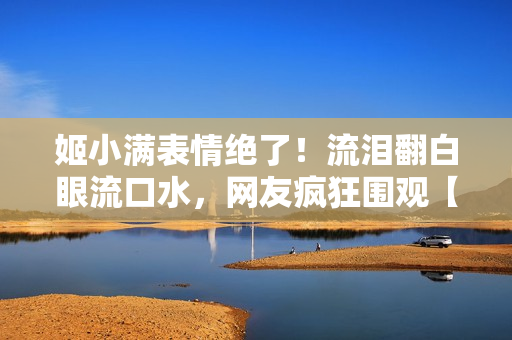 姬小滿表情絕了!流淚翻白眼流口水,網(wǎng)友瘋狂圍觀【獨(dú)家圖片】 姬小滿表情絕了!流淚翻白眼流口水,網(wǎng)友瘋狂圍觀【獨(dú)家圖片】