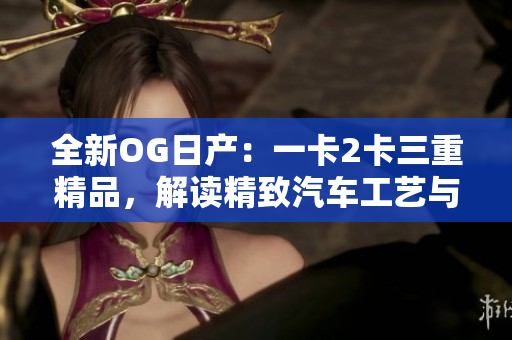全新OG日產(chǎn)：一卡2卡三重精品，解讀精致汽車工藝與品牌傳承