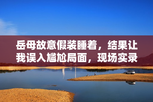 岳母故意假裝睡著，結(jié)果讓我誤入尷尬局面，現(xiàn)場實(shí)錄曝光