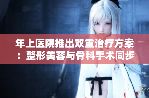年上醫(yī)院推出雙重治療方案：整形美容與骨科手術(shù)同步進(jìn)行
