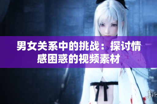 男女關(guān)系中的挑戰(zhàn)：探討情感困惑的視頻素材