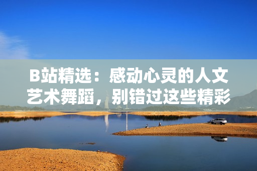 B站精選：感動心靈的人文藝術(shù)舞蹈，別錯過這些精彩演出！