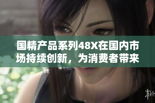 國精產(chǎn)品系列48X在國內(nèi)市場持續(xù)創(chuàng)新，為消費(fèi)者帶來卓越品質(zhì)與多元化選擇