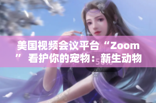 美國視頻會議平臺“Zoom” 看護(hù)你的寵物：新生動物呼喚新的社交風(fēng)潮