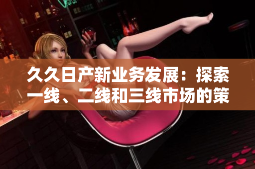 久久日產(chǎn)新業(yè)務(wù)發(fā)展：探索一線、二線和三線市場(chǎng)的策略轉(zhuǎn)變