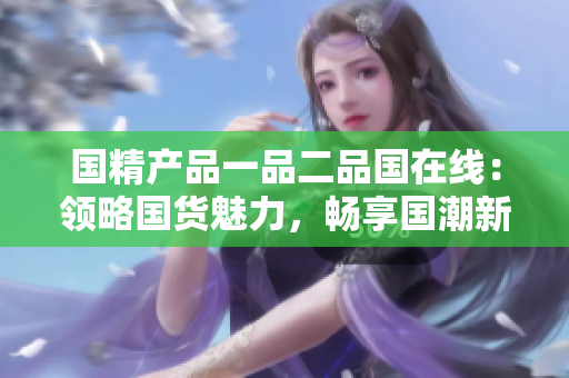 國精產(chǎn)品一品二品國在線：領(lǐng)略國貨魅力，暢享國潮新風(fēng)