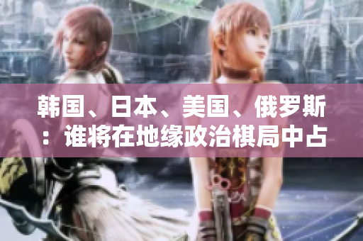 韓國(guó)、日本、美國(guó)、俄羅斯：誰(shuí)將在地緣政治棋局中占據(jù)主導(dǎo)地位？