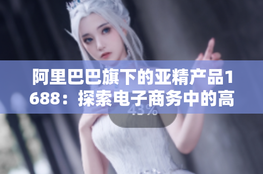 阿里巴巴旗下的亞精產(chǎn)品1688：探索電子商務(wù)中的高品質(zhì)供應(yīng)鏈平臺(tái)  