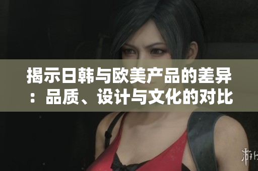 揭示日韓與歐美產(chǎn)品的差異：品質(zhì)、設(shè)計(jì)與文化的對比