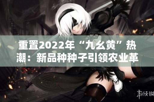 重置2022年“九幺黃”熱潮：新品種種子引領(lǐng)農(nóng)業(yè)革新