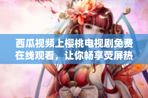 西瓜視頻上櫻桃電視劇免費在線觀看，讓你暢享熒屏熱門劇集的最佳選擇