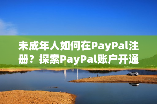 未成年人如何在PayPal注冊？探索PayPal賬戶開通流程