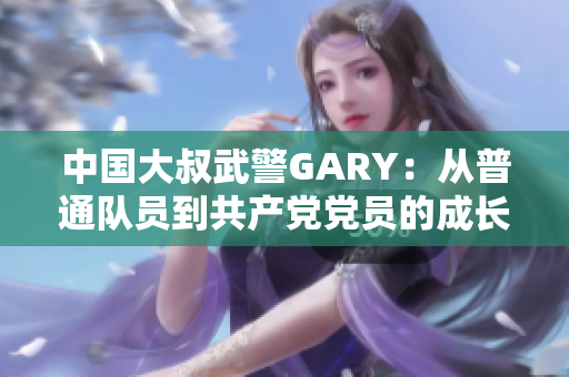中國大叔武警GARY：從普通隊(duì)員到共產(chǎn)黨黨員的成長之路
