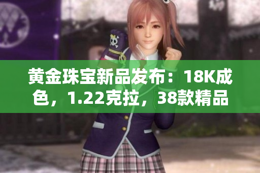 黃金珠寶新品發(fā)布：18K成色，1.22克拉，38款精品飾品震撼上市！