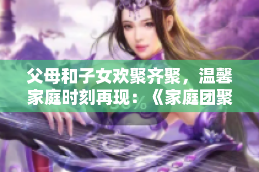 父母和子女歡聚齊聚，溫馨家庭時刻再現(xiàn)：《家庭團聚第14集》