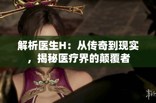 解析醫(yī)生H：從傳奇到現(xiàn)實(shí)，揭秘醫(yī)療界的顛覆者