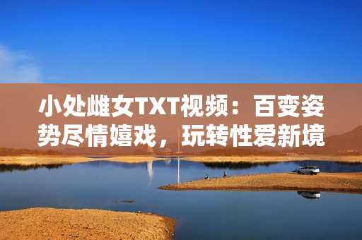 小處雌女TXT視頻：百變姿勢(shì)盡情嬉戲，玩轉(zhuǎn)性愛(ài)新境界！