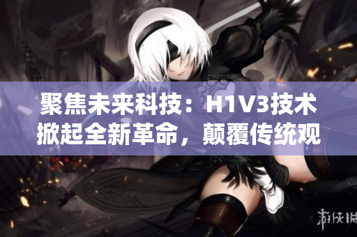 聚焦未來(lái)科技：H1V3技術(shù)掀起全新革命，顛覆傳統(tǒng)觀念，引領(lǐng)行業(yè)風(fēng)向