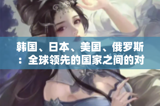 韓國、日本、美國、俄羅斯：全球領(lǐng)先的國家之間的對比