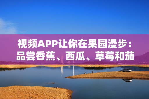 視頻APP讓你在果園漫步：品嘗香蕉、西瓜、草莓和茄子