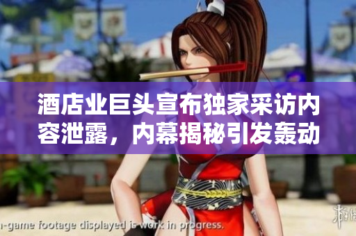 酒店業(yè)巨頭宣布獨家采訪內(nèi)容泄露，內(nèi)幕揭秘引發(fā)轟動