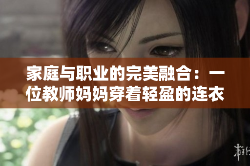家庭與職業(yè)的完美融合：一位教師媽媽穿著輕盈的連衣裙展現優(yōu)雅風采