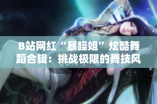 B站網(wǎng)紅“暴躁姐”炫酷舞蹈合輯：挑戰(zhàn)極限的舞技風(fēng)暴