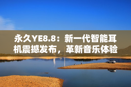永久YE8.8：新一代智能耳機震撼發(fā)布，革新音樂體驗